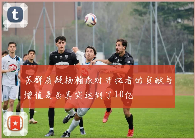 苏群质疑杨瀚森对开拓者的贡献与增值是否真实达到了10亿