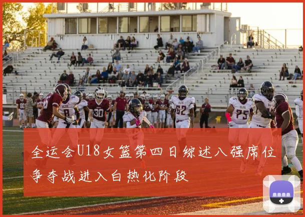 全运会U18女篮第四日综述八强席位争夺战进入白热化阶段