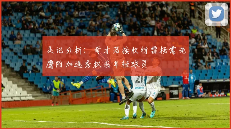 美记分析：奇才若接收特雷杨需老鹰附加选秀权或年轻球员