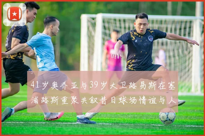41岁奥乔亚与39岁大卫路易斯在塞浦路斯重聚共叙昔日球场情谊与人生故事