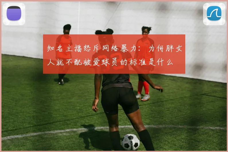 知名主播怒斥网络暴力：为何胖女人就不配被爱球员的标准是什么