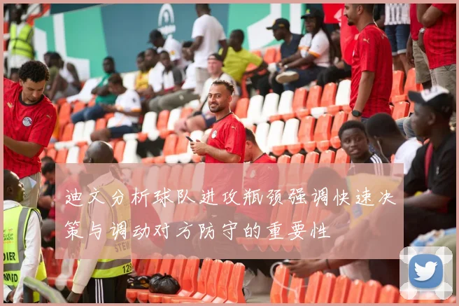 迪文分析球队进攻瓶颈强调快速决策与调动对方防守的重要性