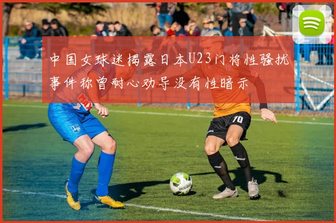 中国女球迷揭露日本U23门将性骚扰事件称曾耐心劝导没有性暗示