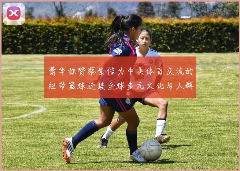 萧华称赞蔡崇信为中美体育交流的纽带篮球连接全球多元文化与人群