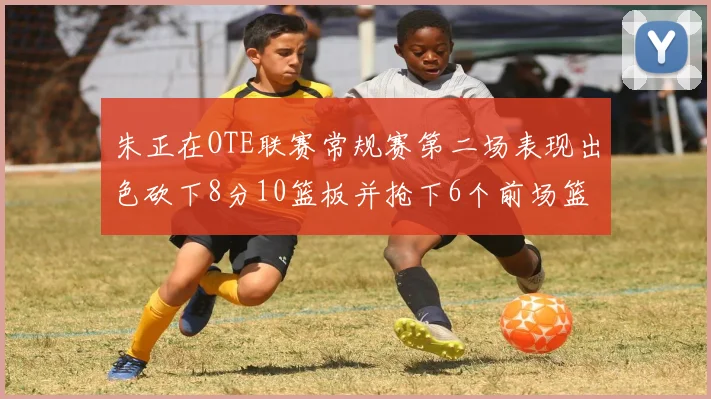 朱正在OTE联赛常规赛第二场表现出色砍下8分10篮板并抢下6个前场篮板