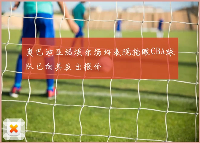 奥巴迪亚诺埃尔场均表现抢眼CBA球队已向其发出报价