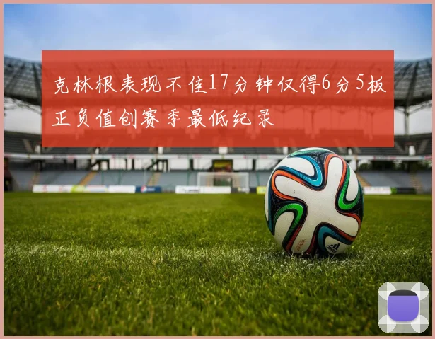 克林根表现不佳17分钟仅得6分5板正负值创赛季最低纪录