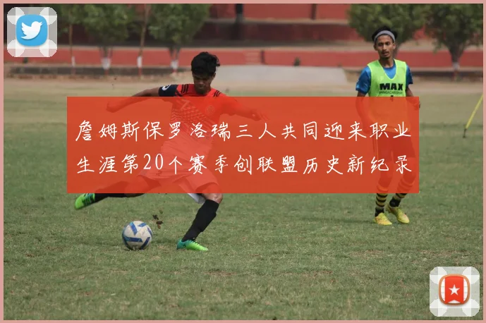 詹姆斯保罗洛瑞三人共同迎来职业生涯第20个赛季创联盟历史新纪录