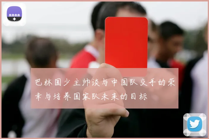 巴林国少主帅谈与中国队交手的荣幸与培养国家队未来的目标