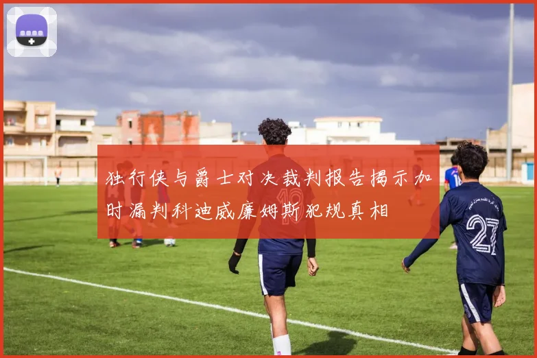 独行侠与爵士对决裁判报告揭示加时漏判科迪威廉姆斯犯规真相