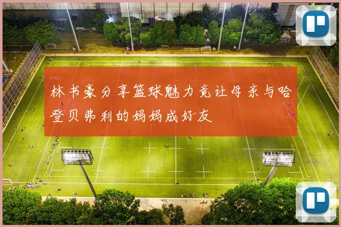 林书豪分享篮球魅力竟让母亲与哈登贝弗利的妈妈成好友