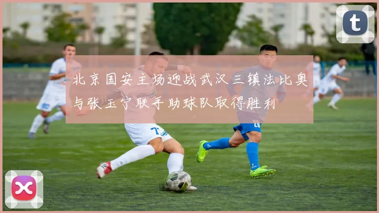 北京国安主场迎战武汉三镇法比奥与张玉宁联手助球队取得胜利