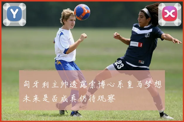 匈牙利主帅透露索博心系皇马梦想未来是否成真仍待观察