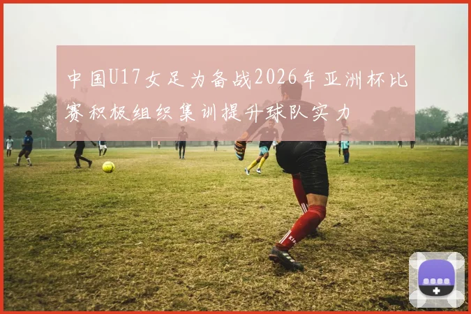 中国U17女足为备战2026年亚洲杯比赛积极组织集训提升球队实力
