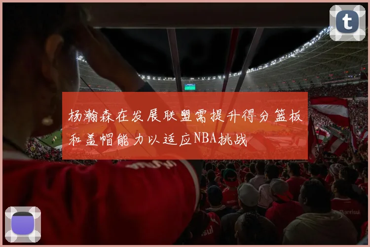 杨瀚森在发展联盟需提升得分篮板和盖帽能力以适应NBA挑战