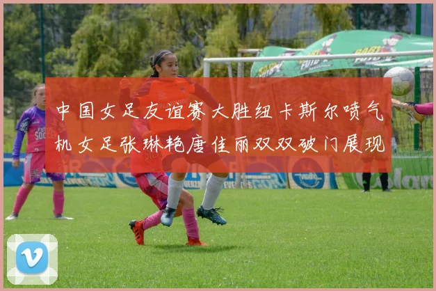 中国女足友谊赛大胜纽卡斯尔喷气机女足张琳艳唐佳丽双双破门展现实力