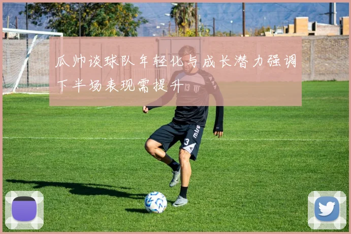 瓜帅谈球队年轻化与成长潜力强调下半场表现需提升