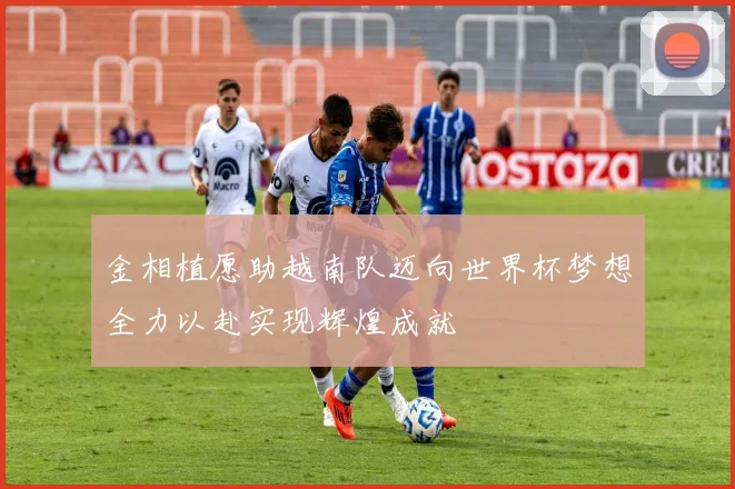 金相植愿助越南队迈向世界杯梦想全力以赴实现辉煌成就