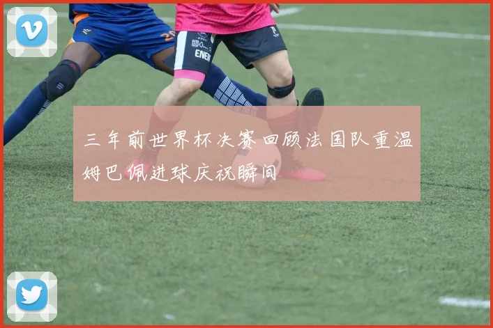 三年前世界杯决赛回顾法国队重温姆巴佩进球庆祝瞬间