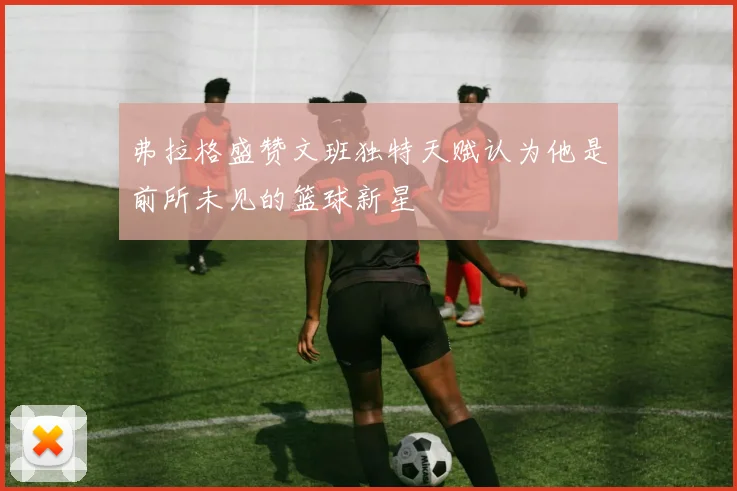 弗拉格盛赞文班独特天赋认为他是前所未见的篮球新星