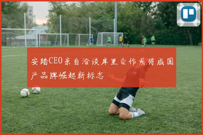 安踏CEO亲自洽谈库里合作或将成国产品牌崛起新标志