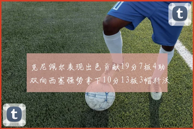 克尼佩尔表现出色贡献19分7板4助双向西塞强势拿下10分13板3帽科沃德也有17分2帽的精彩表现