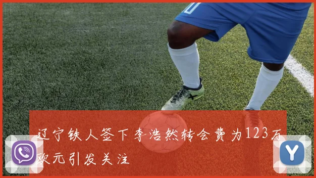 辽宁铁人签下李浩然转会费为123万欧元引发关注