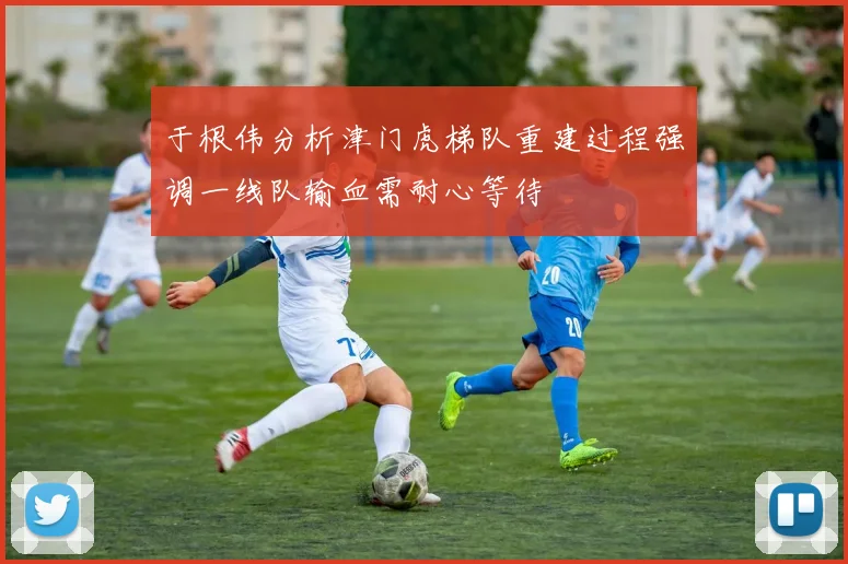 于根伟分析津门虎梯队重建过程强调一线队输血需耐心等待