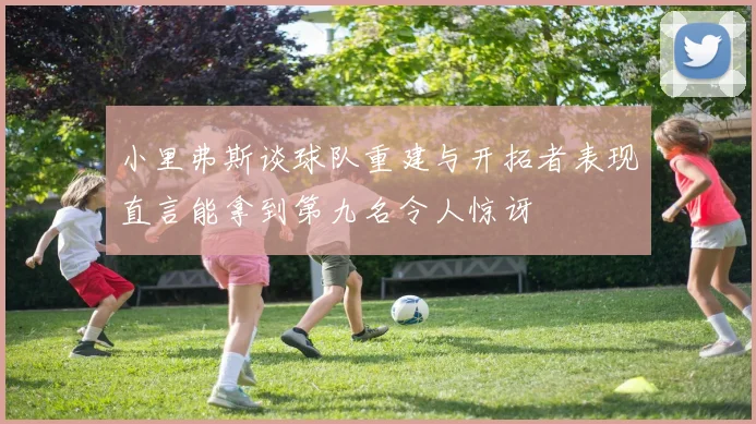 小里弗斯谈球队重建与开拓者表现直言能拿到第九名令人惊讶