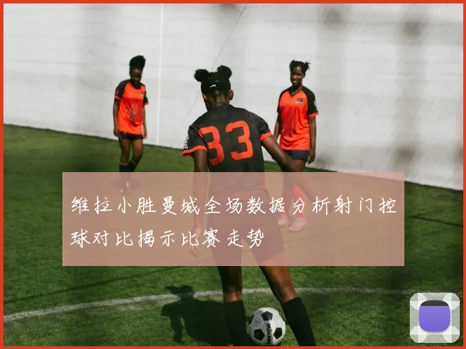 维拉小胜曼城全场数据分析射门控球对比揭示比赛走势