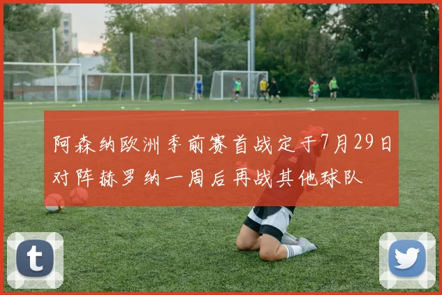 阿森纳欧洲季前赛首战定于7月29日对阵赫罗纳一周后再战其他球队