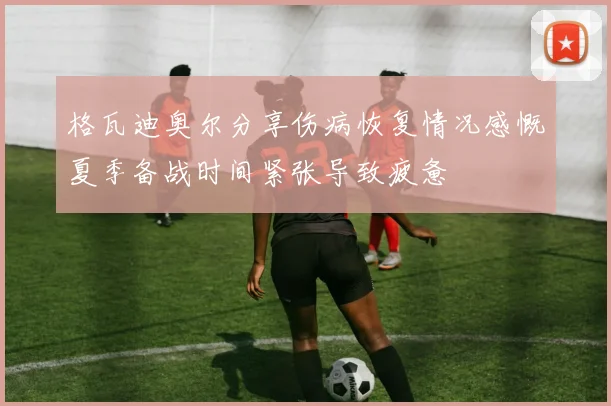 格瓦迪奥尔分享伤病恢复情况感慨夏季备战时间紧张导致疲惫